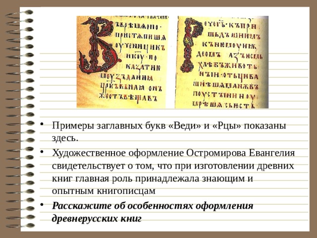 Примеры заглавных букв «Веди» и «Рцы» показаны здесь. Художественное оформление Остромирова Евангелия свидетельствует о том, что при изготовлении древних книг главная роль принадлежала знающим и опытным книгописцам Расскажите об особенностях оформления древнерусских книг 