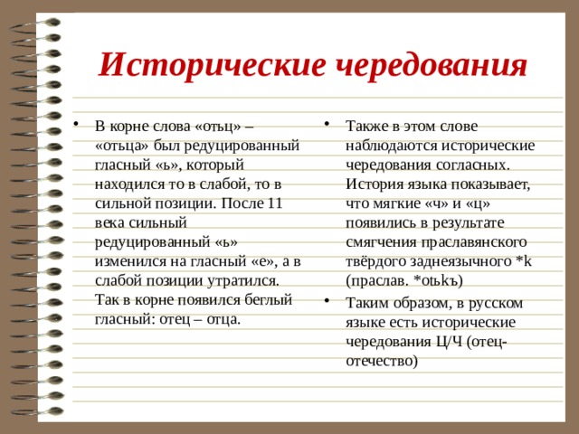 Исторические чередования В корне слова «отьц» – «отьца» был редуцированный гласный «ь», который находился то в слабой, то в сильной позиции. После 11 века сильный редуцированный «ь» изменился на гласный «е», а в слабой позиции утратился. Так в корне появился беглый гласный: отец – отца. Также в этом слове наблюдаются исторические чередования согласных. История языка показывает, что мягкие «ч» и «ц» появились в результате смягчения праславянского твёрдого заднеязычного *k (праслав. *otьkъ) Таким образом, в русском языке есть исторические чередования Ц/Ч (отец-отечество) 