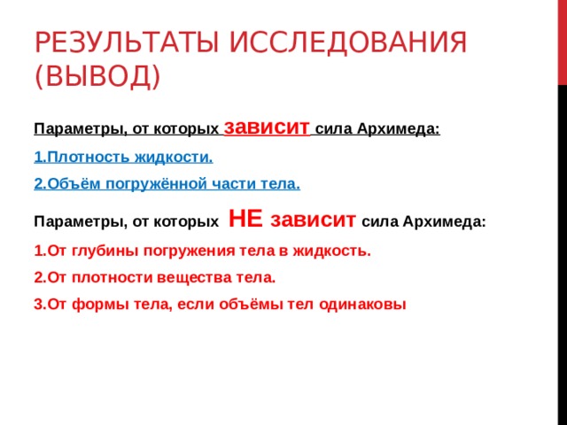 Результаты исследования (Вывод) Параметры, от которых зависит сила Архимеда: 1.Плотность жидкости. 2.Объём погружённой части тела. Параметры, от которых НЕ зависит сила Архимеда: 1.От глубины погружения тела в жидкость. 2.От плотности вещества тела. 3.От формы тела, если объёмы тел одинаковы   