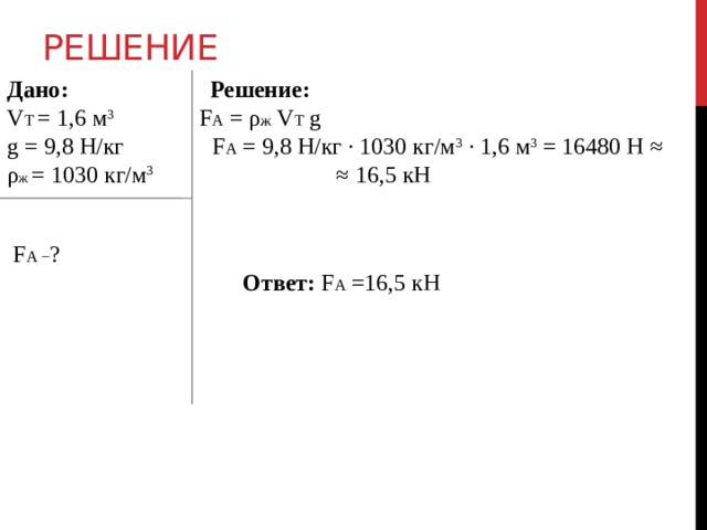 Решение Дано:  Решение: V Т = 1,6 м 3 F А = ρ ж V Т g g = 9,8 Н/кг F А = 9,8 Н/кг ∙ 1030 кг/м 3 ∙ 1,6 м 3 = 16480 Н ≈ ρ ж = 1030 кг/м 3 ≈ 16,5 кН  F А − ?  Ответ: F А =16,5 кН  