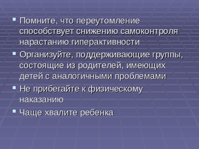 Помните, что переутомление способствует снижению самоконтроля нарастанию гиперактивности Организуйте, поддерживающие группы, состоящие из родителей, имеющих детей с аналогичными проблемами Не прибегайте к физическому наказанию Чаще хвалите ребенка 