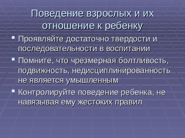 Поведение взрослых и их отношение к ребенку Проявляйте достаточно твердости и последовательности в воспитании Помните, что чрезмерная болтливость, подвижность, недисциплинированность не является умышленным Контролируйте поведение ребенка, не навязывая ему жестоких правил 
