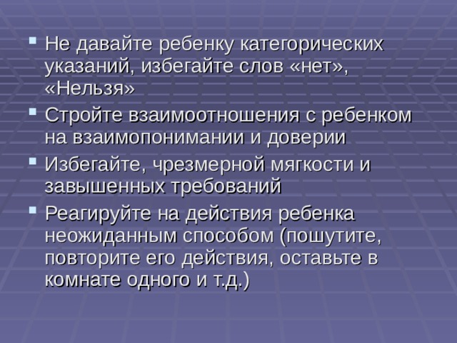 Не давайте ребенку категорических указаний, избегайте слов «нет», «Нельзя» Стройте взаимоотношения с ребенком на взаимопонимании и доверии Избегайте, чрезмерной мягкости и завышенных требований Реагируйте на действия ребенка неожиданным способом (пошутите, повторите его действия, оставьте в комнате одного и т.д.) 
