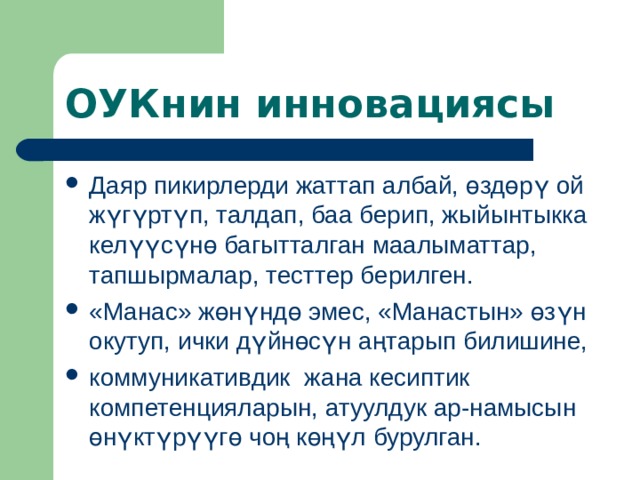 ОУКнин инновациясы Даяр пикирлерди жаттап албай, өздөрү ой жүгүртүп, талдап, баа берип, жыйынтыкка келүүсүнө багытталган маалыматтар, тапшырмалар, тесттер берилген. « Манас» жөнүндө эмес, «Манастын» өзүн окутуп, ички дүйнөсүн аңтарып билишине, коммуникативдик жана кесиптик компетенцияларын, атуулдук ар-намысын өнүктүрүүгө чоң көңүл бурулган. 