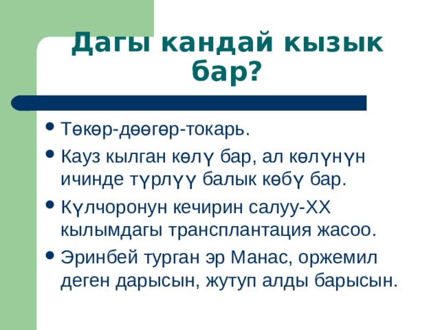 Дагы кандай кызык бар? Т өкөр-дөөгөр-токарь. Кауз кылган көлү бар, ал көлүнүн ичинде түрлүү балык көбү бар. Күлчоронун кечирин салуу- XX кылымдагы трансплантация жасоо. Эринбей турган эр Манас, оржемил деген дарысын, жутуп алды барысын.   