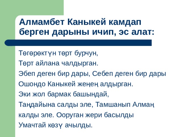      Алмамбет Каныкей камдап берген дарыны ичип, эс алат:   Төгөрөктүн төрт бурчун, Төрт айлана чалдырган. Эбеп деген бир дары, Себеп деген бир дары Ошондо Каныкей жеңең алдырган. Эки жол бармак башындай, Таңдайына салды эле, Тамшанып Алмаң калды эле. Ооруган жери басылды Умачтай көзү ачылды. 