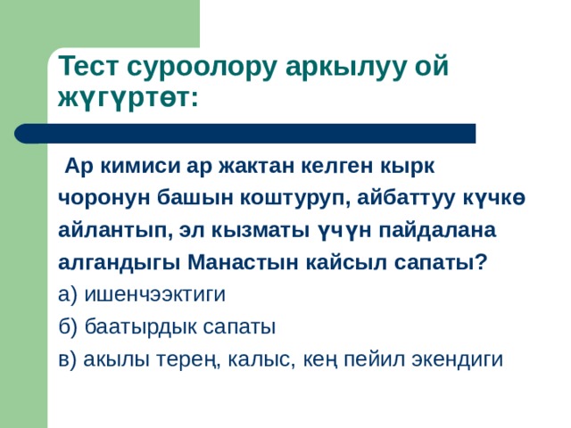 Тест суроолору аркылуу ой ж үгүртөт :  Ар кимиси ар жактан келген кырк чоронун башын коштуруп, айбаттуу күчкө айлантып, эл кызматы үчүн пайдалана алгандыгы Манастын кайсыл сапаты? а) ишенчээктиги б) баатырдык сапаты в) акылы терең, калыс, кең пейил экендиги 