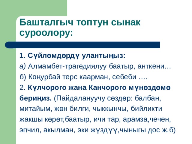 Башталгыч топтун сынак суроолору: 1. Сүйлөмдөрдү улантыңыз: а) Алмамбет-трагедиялуу баатыр, анткени… б) Коңурбай терс каарман, себеби …. 2. К үлчорого жана Канчорого мүнөздөмө бериңиз. (Пайдалануучу с өздөр : балбан, митайым, жөн билги, чыккынчы, бийликти жакшы көрөт,баатыр, ичи тар, арамза,чечен, эпчил, акылман, эки жүздүү,чыныгы дос ж.б) 