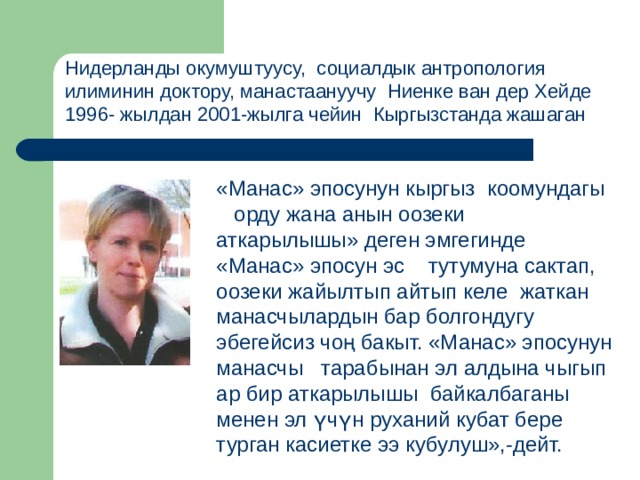 Нидерланды окумуштуусу, социалдык антропология илиминин доктору, манастаануучу  Ниенке ван дер Хейде  1996- жылдан 2001-жылга чейин Кыргызстанда жашаган «Манас» эпосунун кыргыз коомундагы орду жана анын оозеки аткарылышы» деген эмгегинде «Манас» эпосун эс тутумуна сактап, оозеки жайылтып айтып келе жаткан манасчылардын бар болгондугу эбегейсиз чоң бакыт. «Манас» эпосунун манасчы тарабынан эл алдына чыгып ар бир аткарылышы байкалбаганы менен эл үчүн руханий кубат бере турган касиетке ээ кубулуш»,-дейт. 