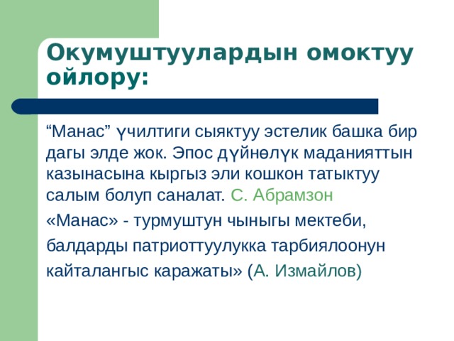 Окумуштуулардын омоктуу ойлору: “ Манас” үчилтиги сыяктуу эстелик башка бир дагы элде жок. Эпос дүйнөлүк маданияттын казынасына кыргыз эли кошкон татыктуу салым болуп саналат.  С. Абрамзон «Манас» - турмуштун чыныгы мектеби, балдарды патриоттуулукка тарбиялоонун кайталангыс каражаты» ( А. Измайлов) 