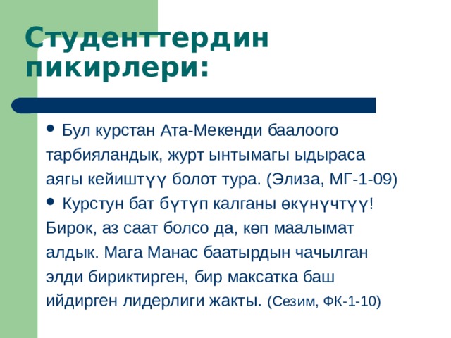      Студенттердин пикирлери : Бул курстан Ата-Мекенди баалоого тарбияландык, журт ынтымагы ыдыраса аягы кейиштүү болот тура. (Элиза, МГ-1-09) Курстун бат б үтүп калганы өкүнүчтүү! Бирок, аз саат болсо да, көп маалымат алдык. Мага Манас баатырдын чачылган элди бириктирген, бир максатка баш ийдирген лидерлиги жакты. (Сезим, ФК-1-10) 