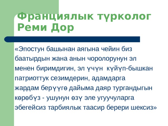 Франциялык түрколог Реми Дор «Эпостун башынан аягына чейин биз баатырдын жана анын чоролорунун эл менен биримдигин, эл үчүн күйүп-бышкан патриоттук сезимдерин, адамдарга жардам берүүгө дайыма даяр тургандыгын көрөбүз - ушунун өзү эле угуучуларга эбегейсиз тарбиялык таасир берери шексиз» 