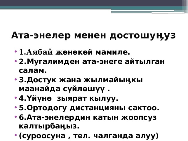 Ата-энелер менен достошу ӊуз 1.Аябай ж өнөкөй мамиле. 2.Мугалимден ата-энеге айтылган салам. 3.Достук жана жылмайыӊкы маанайда сүйлөшүү . 4.Үйүнө зыярат кылуу. 5.Ортодогу дистанцияны сактоо. 6.Ата-энелердин катын жоопсуз калтырбаӊыз. (суроосуна , тел. чалганда алуу)  