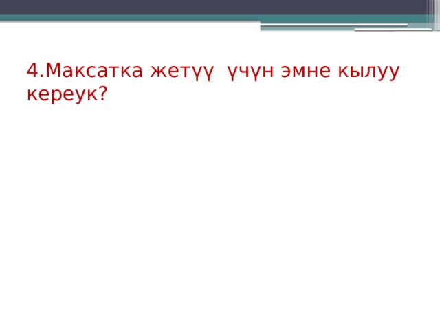 4.Максатка жет үү үчүн эмне кылуу кереук? 