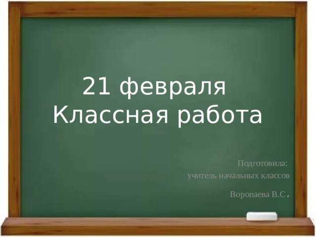 21 февраля  Классная работа Подготовила: учитель начальных классов Воропаева В.С . 