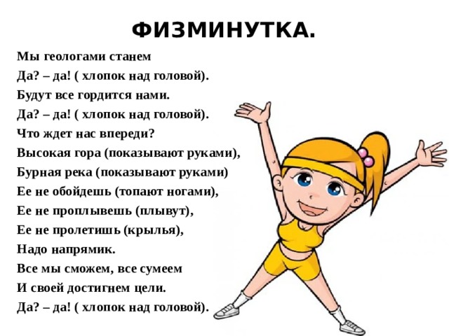 ФИЗМИНУТКА.   Мы геологами станем  Да? – да! ( хлопок над головой).  Будут все гордится нами.  Да? – да! ( хлопок над головой).  Что ждет нас впереди?  Высокая гора (показывают руками),  Бурная река (показывают руками)  Ее не обойдешь (топают ногами),  Ее не проплывешь (плывут),  Ее не пролетишь (крылья),  Надо напрямик.  Все мы сможем, все сумеем  И своей достигнем цели.  Да? – да! ( хлопок над головой).   