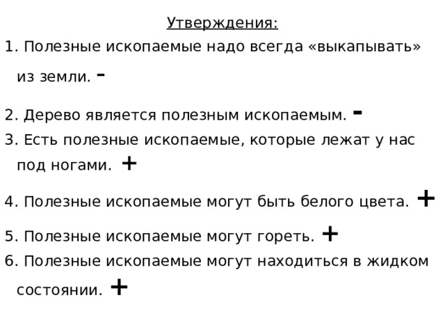 Утверждения: 1. Полезные ископаемые надо всегда «выкапывать» из земли. - 2. Дерево является полезным ископаемым. - 3. Есть полезные ископаемые, которые лежат у нас под ногами. + 4. Полезные ископаемые могут быть белого цвета. + 5. Полезные ископаемые могут гореть. + 6. Полезные ископаемые могут находиться в жидком состоянии. + 
