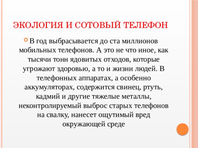 Экология и сотовый телефон В год выбрасывается до ста миллионов мобильных телефонов. А это не что иное, как тысячи тонн ядовитых отходов, которые угрожают здоровью, а то и жизни людей. В телефонных аппаратах, а особенно аккумуляторах, содержится свинец, ртуть, кадмий и другие тяжелые металлы, неконтролируемый выброс старых телефонов на свалку, нанесет ощутимый вред окружающей среде 