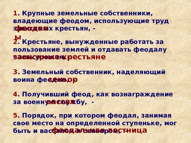 1 . Крупные земельные собственники, владеющие феодом, использующие труд зависимых крестьян, - феодалы 2 . Крестьяне, вынужденные работать за пользование землей и отдавать феодалу часть урожая, - зависимые крестьяне 3 . Земельный собственник, наделяющий воина феодом, - сеньор 4 . Получивший феод, как вознаграждение за военную службу, - вассал 5 . Порядок, при котором феодал, занимая свое место на определенной ступеньке, мог быть и вассалом и сеньором, - феодальная лестница 