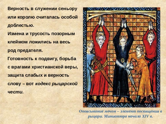 Верность в служении сеньору или королю считалась особой доблестью. Измена и трусость позорным клеймом ложились на весь род предателя. Готовность к подвигу, борьба с врагами христианской веры, защита слабых и верность слову – вот кодекс рыцарской чести . Опоясывание мечом – элемент посвящения в рыцари. Миниатюра начала XIV в. 