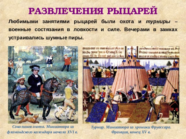 РАЗВЛЕЧЕНИЯ РЫЦАРЕЙ Любимыми занятиями рыцарей были охота и турниры – военные состязания в ловкости и силе. Вечерами в замках устраивались шумные пиры. Соколиная охота. Миниатюра из фламандского календаря начала XVI в.  Турнир. Миниатюра из хроники Фруассара. Франция, конец XV в. 