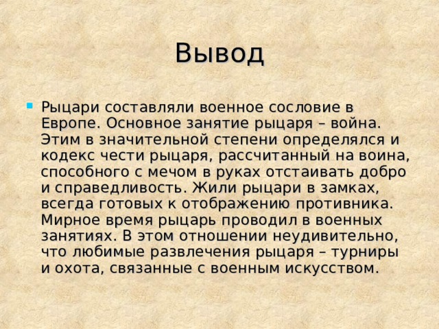 Вывод Рыцари составляли военное сословие в Европе. Основное занятие рыцаря – война. Этим в значительной степени определялся и кодекс чести рыцаря, рассчитанный на воина, способного с мечом в руках отстаивать добро и справедливость. Жили рыцари в замках, всегда готовых к отображению противника. Мирное время рыцарь проводил в военных занятиях. В этом отношении неудивительно, что любимые развлечения рыцаря – турниры и охота, связанные с военным искусством.  
