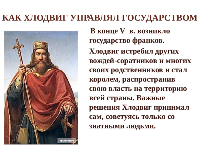 Как Хлодвиг управлял государством  В конце V в. возникло государство франков.  Хлодвиг истребил других вождей-соратников и многих своих родственников и стал королем, распространив свою власть на территорию всей страны. Важные решения Хлодвиг принимал сам, советуясь только со знатными людьми. 