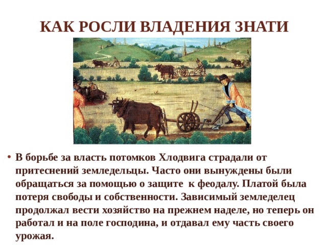 Как росли владения знати В борьбе за власть потомков Хлодвига страдали от притеснений земледельцы. Часто они вынуждены были обращаться за помощью о защите к феодалу. Платой была потеря свободы и собственности. Зависимый земледелец продолжал вести хозяйство на прежнем наделе, но теперь он работал и на поле господина, и отдавал ему часть своего урожая. 