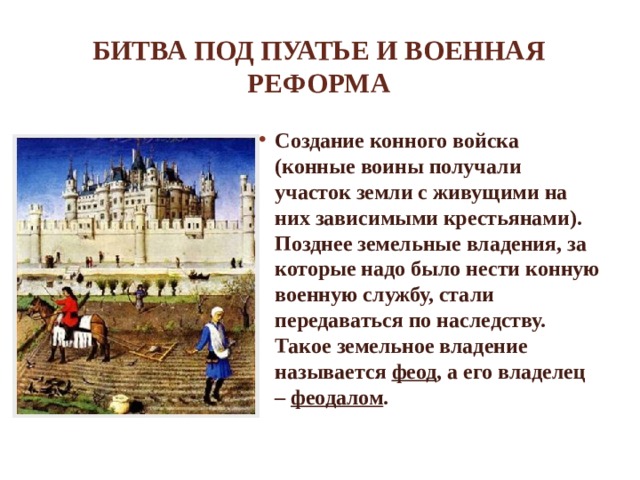 Битва под Пуатье и военная реформа Создание конного войска (конные воины получали участок земли с живущими на них зависимыми крестьянами). Позднее земельные владения, за которые надо было нести конную военную службу, стали передаваться по наследству. Такое земельное владение называется феод , а его владелец – феодалом . 