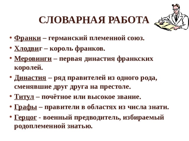Словарная работа Франки – германский племенной союз. Хлодви г – король франков. Меровинги – первая династия франкских королей. Династия – ряд правителей из одного рода, сменявшие друг друга на престоле. Титул – почётное или высокое звание. Графы – правители в областях из числа знати. Герцог - военный предводитель, избираемый родоплеменной знатью.   