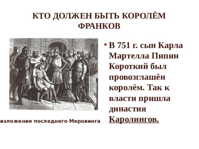 Кто должен быть королём франков В 751 г. сын Карла Мартелла Пипин Короткий был провозглашён королём. Так к власти пришла династия Каролингов. Низложение последнего Меровинга 