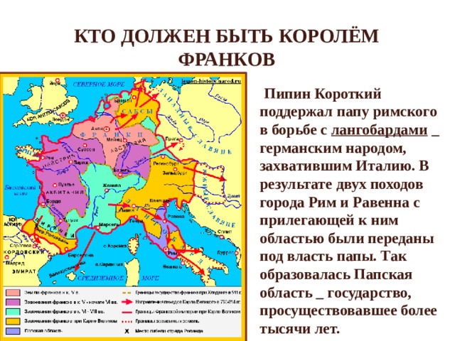 Кто должен быть королём франков  Пипин Короткий поддержал папу римского в борьбе с лангобардами _ германским народом, захватившим Италию. В результате двух походов города Рим и Равенна с прилегающей к ним областью были переданы под власть папы. Так образовалась Папская область _ государство, просуществовавшее более тысячи лет. 