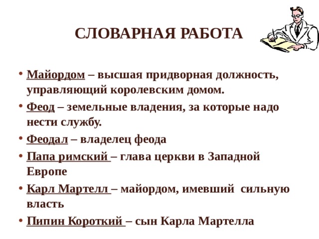 Словарная работа Майордом – высшая придворная должность, управляющий королевским домом. Феод – земельные владения, за которые надо нести службу. Феодал – владелец феода Папа римский – глава церкви в Западной Европе Карл Мартелл – майордом, имевший сильную власть Пипин Короткий – сын Карла Мартелла 