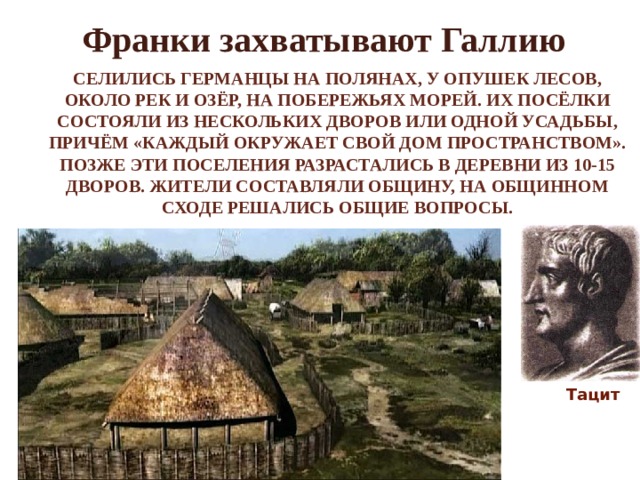 Франки захватывают Галлию Селились германцы на полянах, у опушек лесов, около рек и озёр, на побережьях морей. Их посёлки состояли из нескольких дворов или одной усадьбы, причём «каждый окружает свой дом пространством». Позже эти поселения разрастались в деревни из 10-15 дворов. Жители составляли общину, на общинном сходе решались общие вопросы. Тацит 
