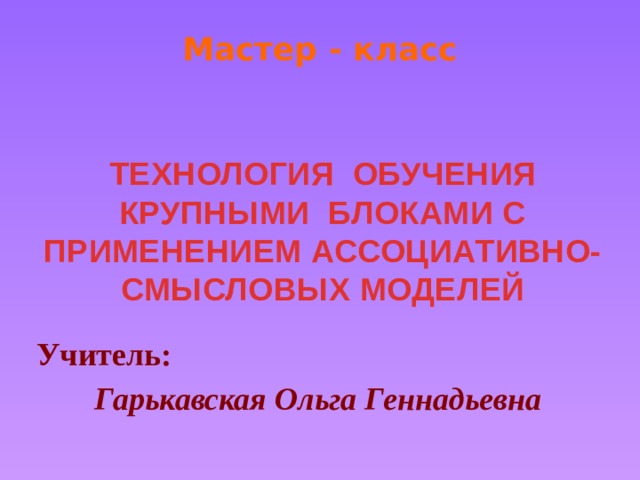 Мастер - класс ТЕХНОЛОГИЯ ОБУЧЕНИЯ КРУПНЫМИ БЛОКАМИ С ПРИМЕНЕНИЕМ АССОЦИАТИВНО-СМЫСЛОВЫХ МОДЕЛЕЙ Учитель:  Гарькавская Ольга Геннадьевна 