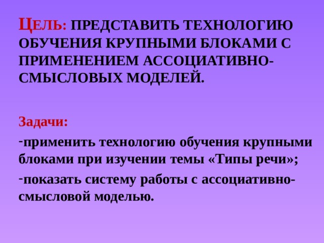 Ц ель: Представить технологию обучения крупными блоками с применением АССОЦИАТИВНО-СМЫСЛОВЫХ МОДЕЛЕЙ. Задачи: применить технологию обучения крупными блоками при изучении темы «Типы речи»; показать систему работы с ассоциативно-смысловой моделью.  