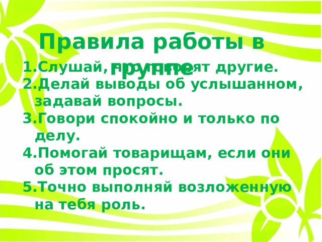 Правила работы в группе Слушай, что говорят другие. Делай выводы об услышанном, задавай вопросы. Говори спокойно и только по делу. Помогай товарищам, если они об этом просят. Точно выполняй возложенную на тебя роль. 