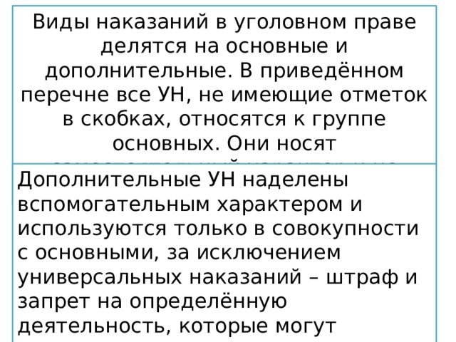 Виды наказаний в уголовном праве делятся на основные и дополнительные. В приведённом перечне все УН, не имеющие отметок в скобках, относятся к группе основных. Они носят самостоятельный характер и не могут присоединяться к другим УН. ограничения по военной службе; ограничение свободы; арест; содержание в дисциплинарной части военных лиц; временное лишение свободы; пожизненное лишение свободы; смертная казнь (с 1999 г. введён мораторий). Дополнительные УН наделены вспомогательным характером и используются только в совокупности с основными, за исключением универсальных наказаний – штраф и запрет на определённую деятельность, которые могут применяться как в качестве основных, так и дополнительных. 