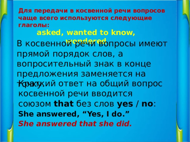 Для передачи в косвенной речи вопросов чаще всего используются следующие глаголы: asked, wanted to know, wondered В косвенной речи вопросы имеют прямой порядок слов, а вопросительный знак в конце предложения заменяется на точку. Краткий ответ на общий вопрос косвенной речи вводится союзом  that  без слов  yes  /  no : She answered, “Yes, I do.” She answered that she did.   