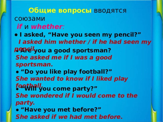  Общие вопросы  вводятся союзами   if   и  whether : ● I asked, “Have you seen my pencil?”   I asked him whether / if he had seen my pencil. ● Are you a good sportsman? She asked me if I was a good sportsman. ● “ Do you like play football?” She wanted to know if I liked play football. ● “ Will you come party?” She wondered if I would come to the party. ● “ Have you met before?” She asked if we had met before. 