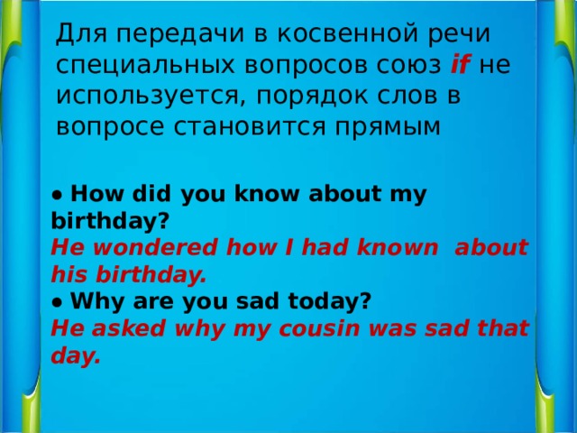Для передачи в косвенной речи специальных вопросов союз if  не используется, порядок слов в вопросе становится прямым ● How did you know about my birthday? He wondered how I had known about his birthday. ● Why are you sad today? He asked why my cousin was sad that day. 