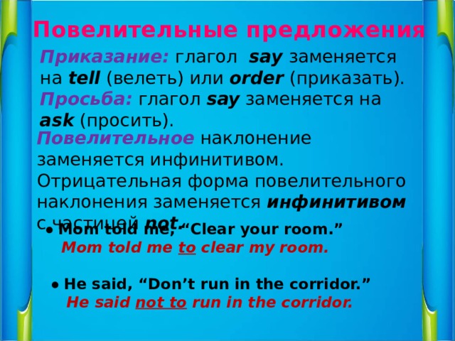 Повелительные предложения Приказание: глагол say заменяется на tell (велеть) или order (приказать). Просьба: глагол say заменяется на ask (просить). Повелительное наклонение заменяется инфинитивом. Отрицательная форма повелительного наклонения заменяется инфинитивом с частицей not.  ● Mom told me, “Clear your room.”   Mom told me to clear my room.    ● He said, “Don’t run in the corridor.”  He said not to run in the corridor.   