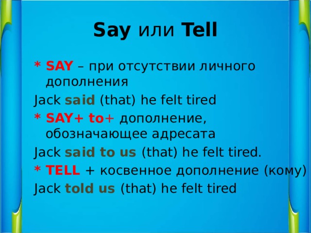 Say или Tell * SAY – при отсутствии личного дополнения Jack said (that) he felt tired * SAY+ to + дополнение, обозначающее адресата Jack said to us (that) he felt tired. * TELL + косвенное дополнение (кому) Jack told us (that) he felt tired 