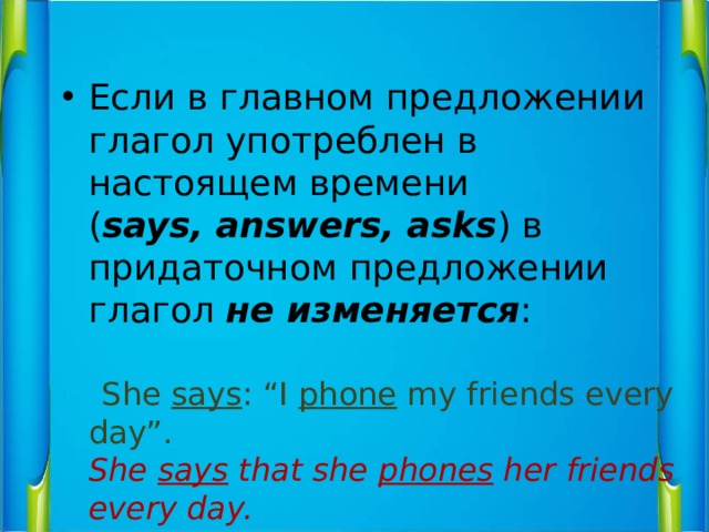 Если в главном предложении глагол употреблен в настоящем времени  ( says, answers, asks ) в придаточном предложении глагол не изменяется :    She says : “I phone my friends every day”.  She says that she phones her friends every day. 