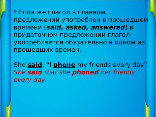 * Если же глагол в главном предложений употреблен в прошедшем времени ( said, asked, answered ) в придаточном предложении глагол употребляется обязательно в одном из прошедших времен.   She said : “I phone my friends every day”.  She said that she phoned her friends every day.   
