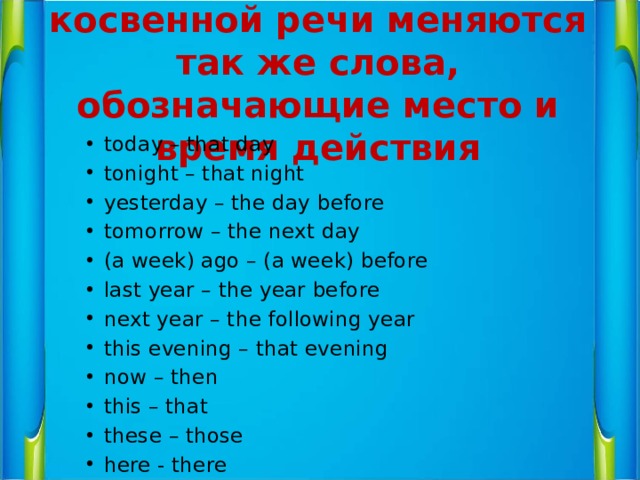 При переводе прямой и косвенной речи меняются так же слова, обозначающие место и время действия today – that day tonight – that night yesterday – the day before tomorrow – the next day (a week) ago – (a week) before last year – the year before next year – the following year this evening – that evening now – then this – that these – those here - there 