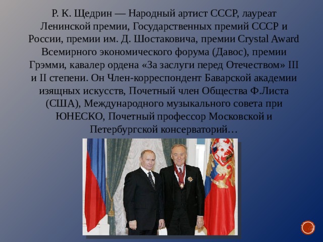 Р. К. Щедрин — Народный артист СССР, лауреат Ленинской премии, Государственных премий СССР и России, премии им. Д. Шостаковича, премии Crystal Award Всемирного экономического форума (Давос), премии Грэмми, кавалер ордена «За заслуги перед Отечеством» III и II степени. Он Член-корреспондент Баварской академии изящных искусств, Почетный член Общества Ф.Листа (США), Международного музыкального совета при ЮНЕСКО, Почетный профессор Московской и Петербургской консерваторий… 