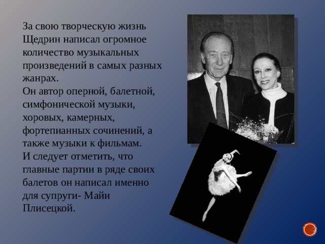 За свою творческую жизнь Щедрин написал огромное количество музыкальных произведений в самых разных жанрах. Он автор оперной, балетной, симфонической музыки, хоровых, камерных, фортепианных сочинений, а также музыки к фильмам. И следует отметить, что главные партии в ряде своих балетов он написал именно для супруги- Майи Плисецкой. 