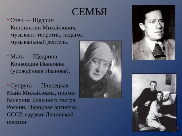 СЕМЬЯ Отец — Щедрин Константин Михайлович, музыкант-теоретик, педагог, музыкальный деятель. Мать — Щедрина Конкордия Ивановна (урождённая Иванова). Супруга — Плисецкая Майя Михайловна, прима-балерина Большого театра России, Народная артистка СССР, лауреат Ленинской премии. 