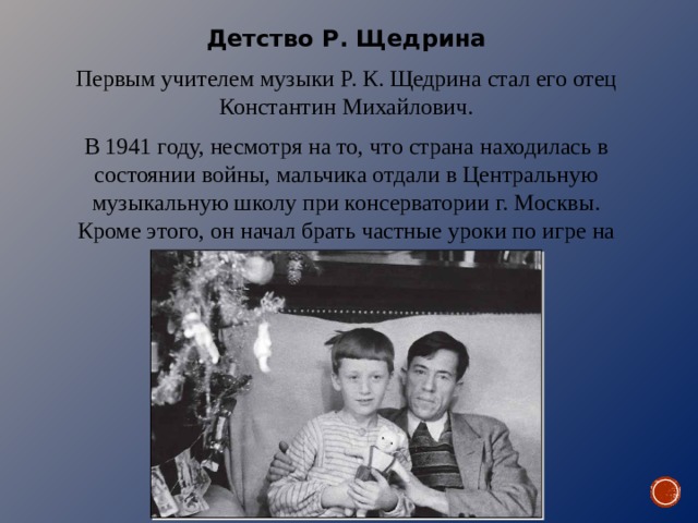 Детство Р. Щедрина Первым учителем музыки Р. К. Щедрина стал его отец Константин Михайлович. В 1941 году, несмотря на то, что страна находилась в состоянии войны, мальчика отдали в Центральную музыкальную школу при консерватории г. Москвы. Кроме этого, он начал брать частные уроки по игре на фортепиано у М. Л. Гехтман. 